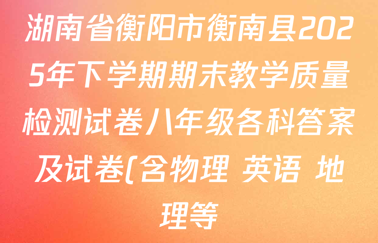 湖南省衡阳市衡南县2025年下学期期末教学质量检测试卷八年级各科答案及试卷(含物理 英语 地理等) 湖南省衡阳市衡南县2025年下学期期末教学质量检测试卷八年级各科答案及试卷(含物理 英语 地理等)
